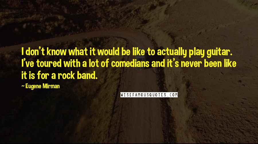Eugene Mirman Quotes: I don't know what it would be like to actually play guitar. I've toured with a lot of comedians and it's never been like it is for a rock band.