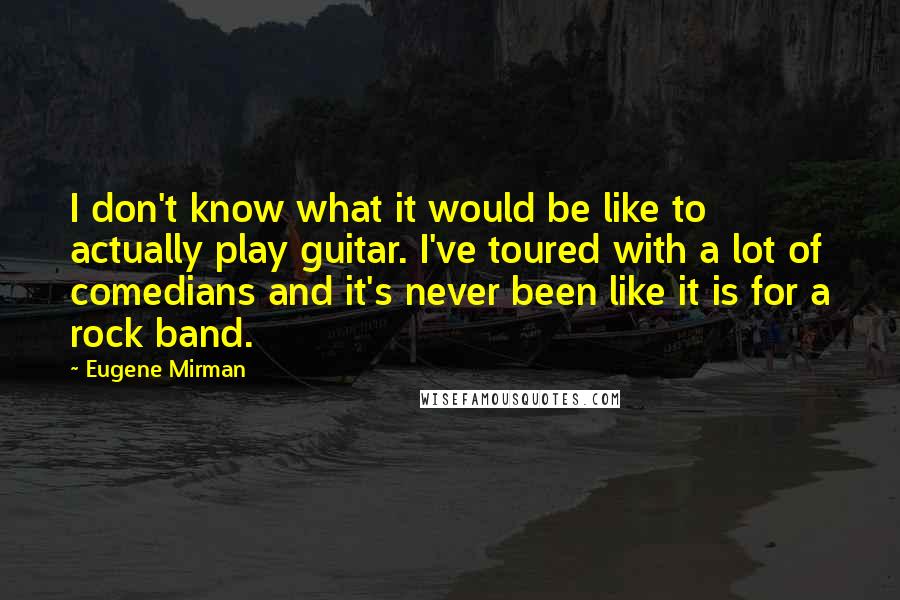 Eugene Mirman Quotes: I don't know what it would be like to actually play guitar. I've toured with a lot of comedians and it's never been like it is for a rock band.