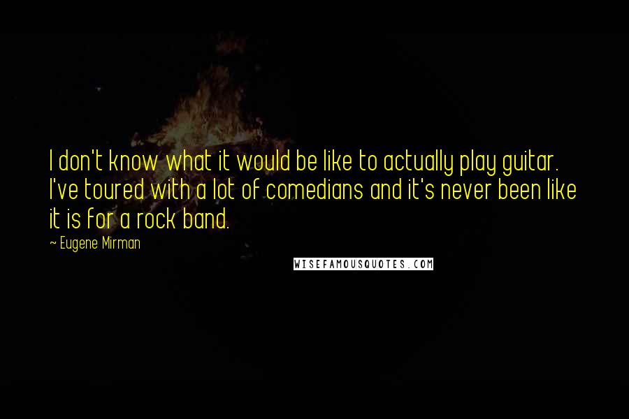 Eugene Mirman Quotes: I don't know what it would be like to actually play guitar. I've toured with a lot of comedians and it's never been like it is for a rock band.