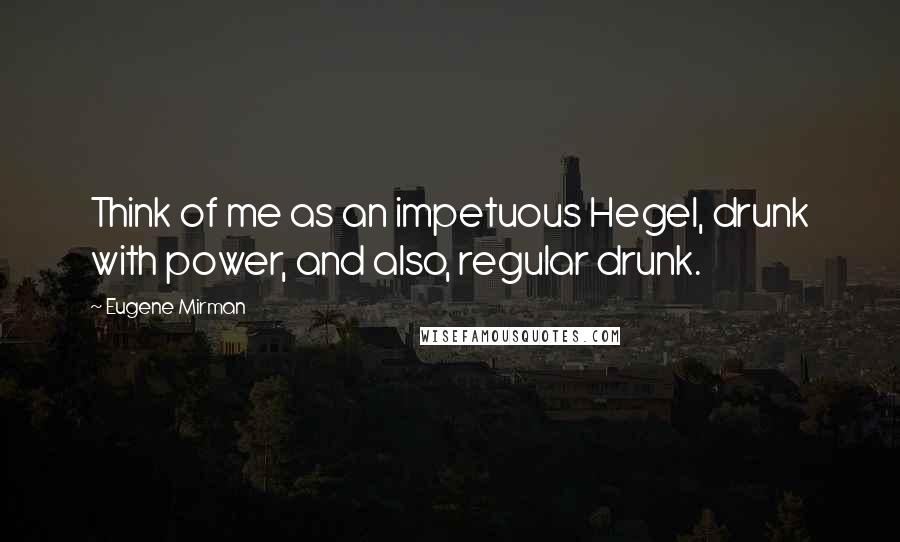 Eugene Mirman Quotes: Think of me as an impetuous Hegel, drunk with power, and also, regular drunk.