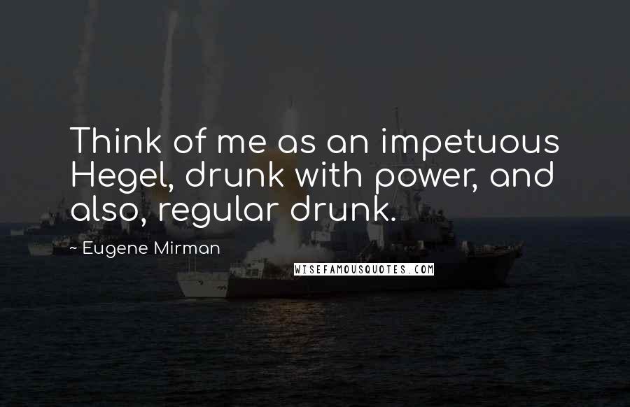 Eugene Mirman Quotes: Think of me as an impetuous Hegel, drunk with power, and also, regular drunk.