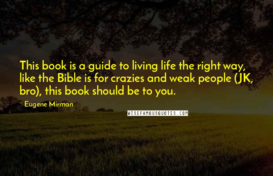 Eugene Mirman Quotes: This book is a guide to living life the right way, like the Bible is for crazies and weak people (JK, bro), this book should be to you.