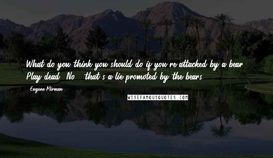 Eugene Mirman Quotes: What do you think you should do if you're attacked by a bear? Play dead? No - that's a lie promoted by the bears.