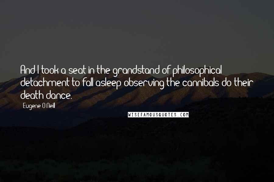 Eugene O'Neill Quotes: And I took a seat in the grandstand of philosophical detachment to fall asleep observing the cannibals do their death dance.