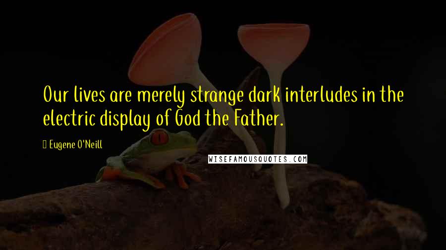 Eugene O'Neill Quotes: Our lives are merely strange dark interludes in the electric display of God the Father.