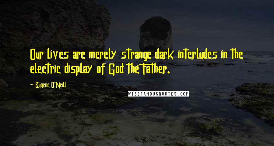 Eugene O'Neill Quotes: Our lives are merely strange dark interludes in the electric display of God the Father.