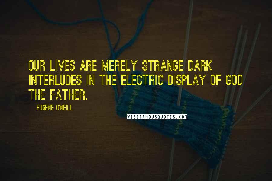 Eugene O'Neill Quotes: Our lives are merely strange dark interludes in the electric display of God the Father.