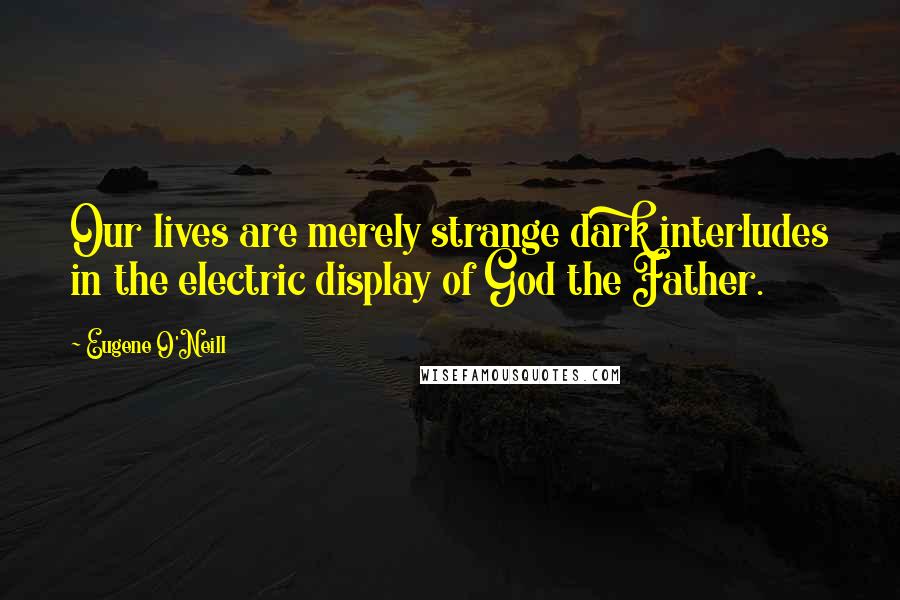 Eugene O'Neill Quotes: Our lives are merely strange dark interludes in the electric display of God the Father.