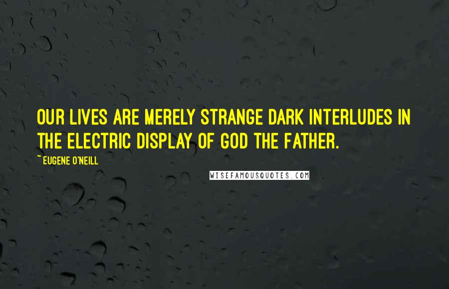 Eugene O'Neill Quotes: Our lives are merely strange dark interludes in the electric display of God the Father.