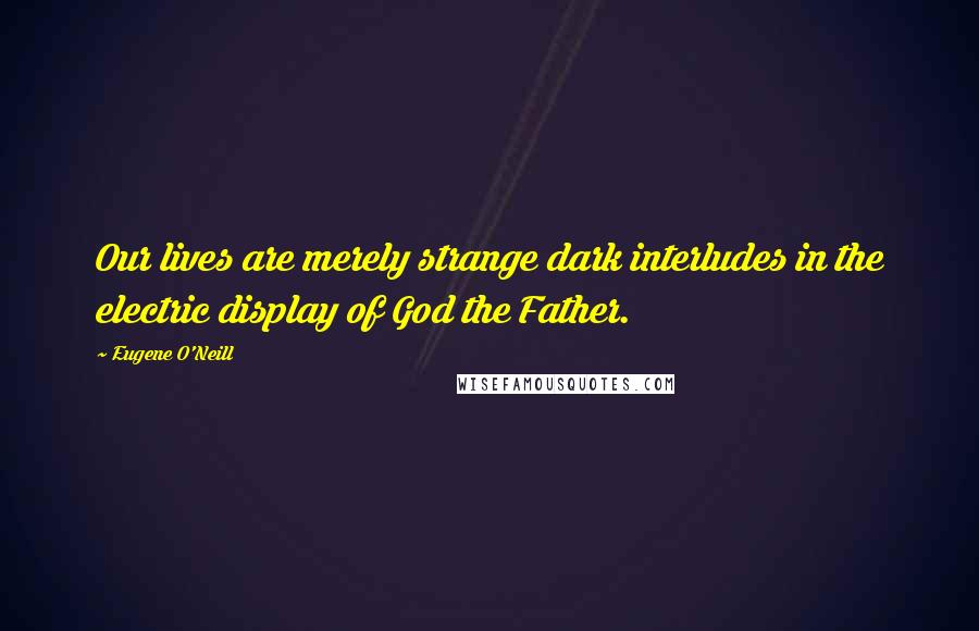 Eugene O'Neill Quotes: Our lives are merely strange dark interludes in the electric display of God the Father.