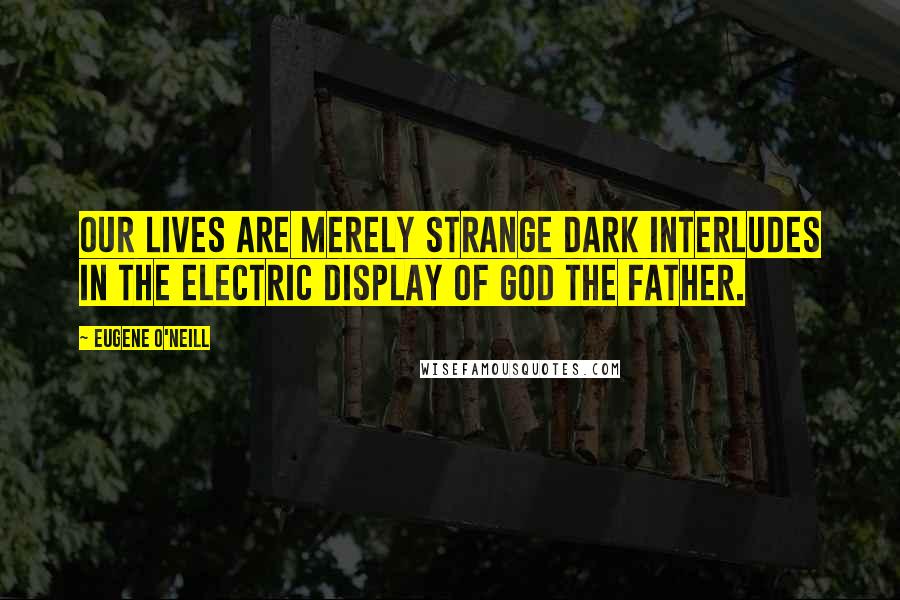 Eugene O'Neill Quotes: Our lives are merely strange dark interludes in the electric display of God the Father.