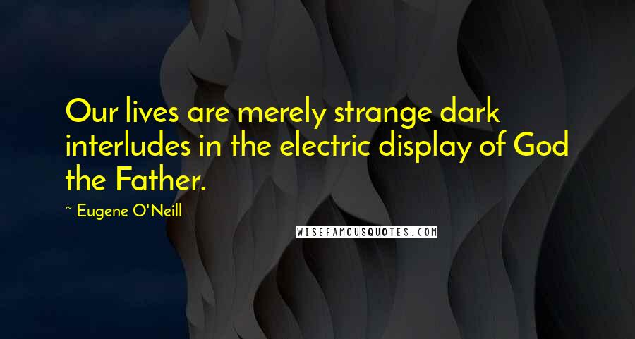 Eugene O'Neill Quotes: Our lives are merely strange dark interludes in the electric display of God the Father.