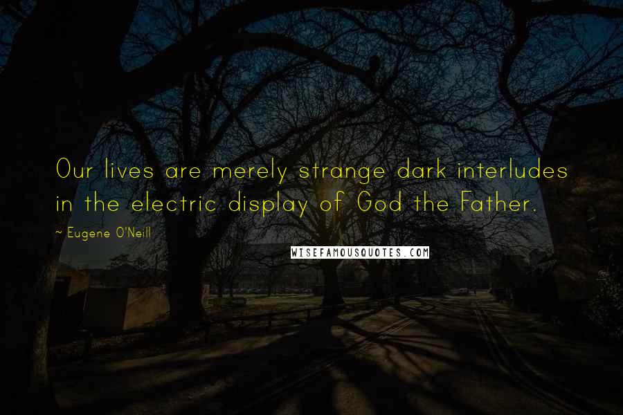 Eugene O'Neill Quotes: Our lives are merely strange dark interludes in the electric display of God the Father.