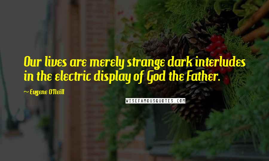 Eugene O'Neill Quotes: Our lives are merely strange dark interludes in the electric display of God the Father.