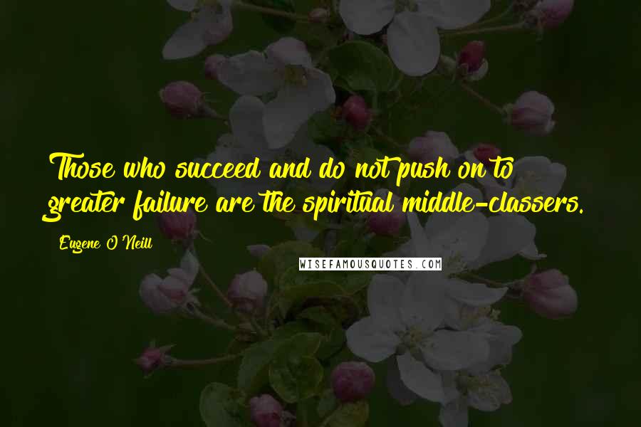 Eugene O'Neill Quotes: Those who succeed and do not push on to greater failure are the spiritual middle-classers.