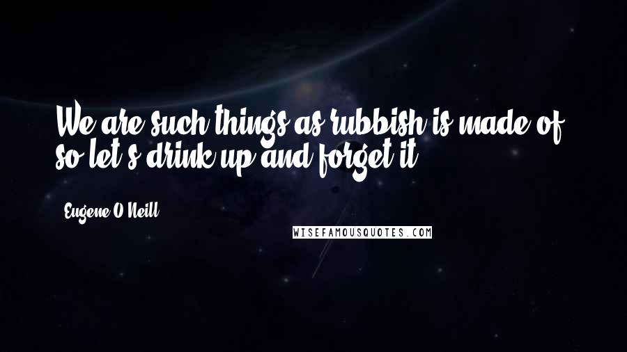 Eugene O'Neill Quotes: We are such things as rubbish is made of, so let's drink up and forget it.