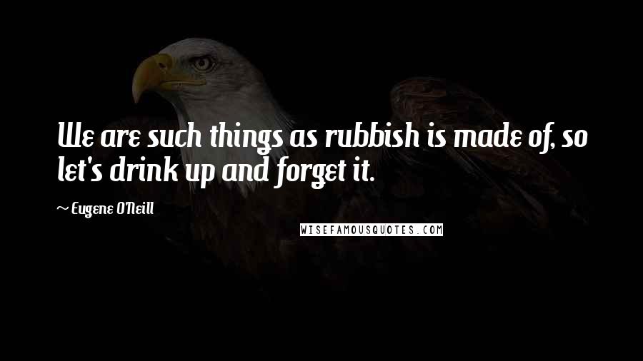 Eugene O'Neill Quotes: We are such things as rubbish is made of, so let's drink up and forget it.