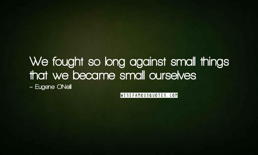 Eugene O'Neill Quotes: We fought so long against small things that we became small ourselves.