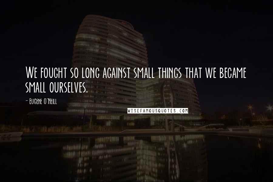 Eugene O'Neill Quotes: We fought so long against small things that we became small ourselves.