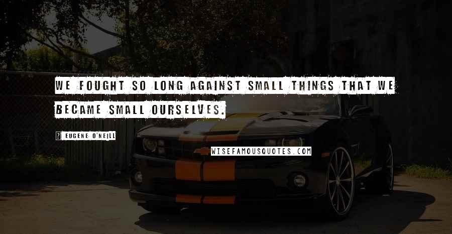 Eugene O'Neill Quotes: We fought so long against small things that we became small ourselves.