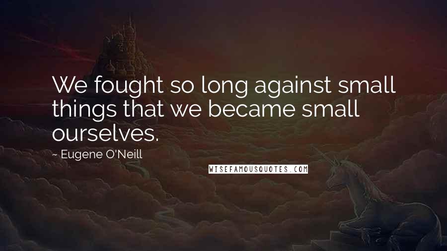 Eugene O'Neill Quotes: We fought so long against small things that we became small ourselves.