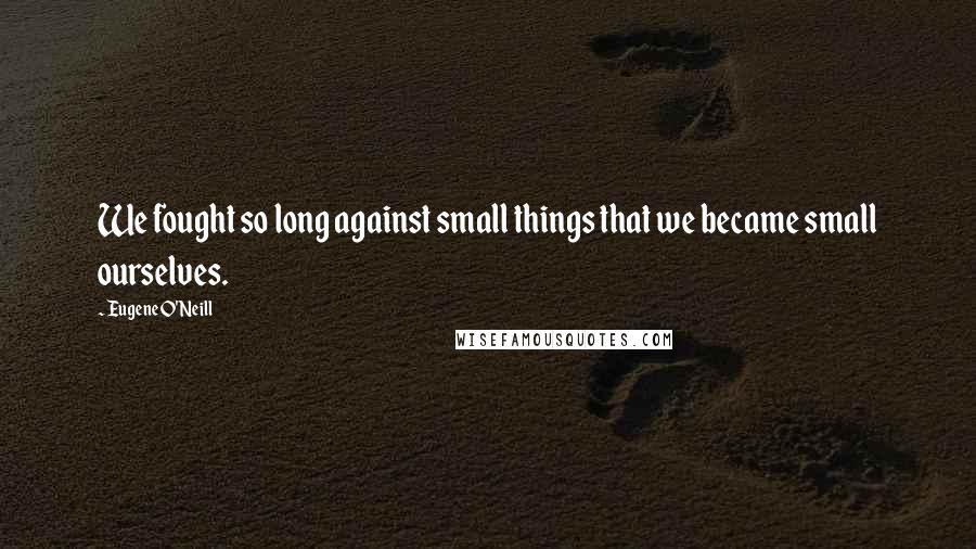 Eugene O'Neill Quotes: We fought so long against small things that we became small ourselves.