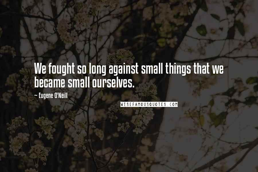 Eugene O'Neill Quotes: We fought so long against small things that we became small ourselves.