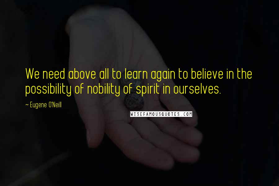Eugene O'Neill Quotes: We need above all to learn again to believe in the possibility of nobility of spirit in ourselves.