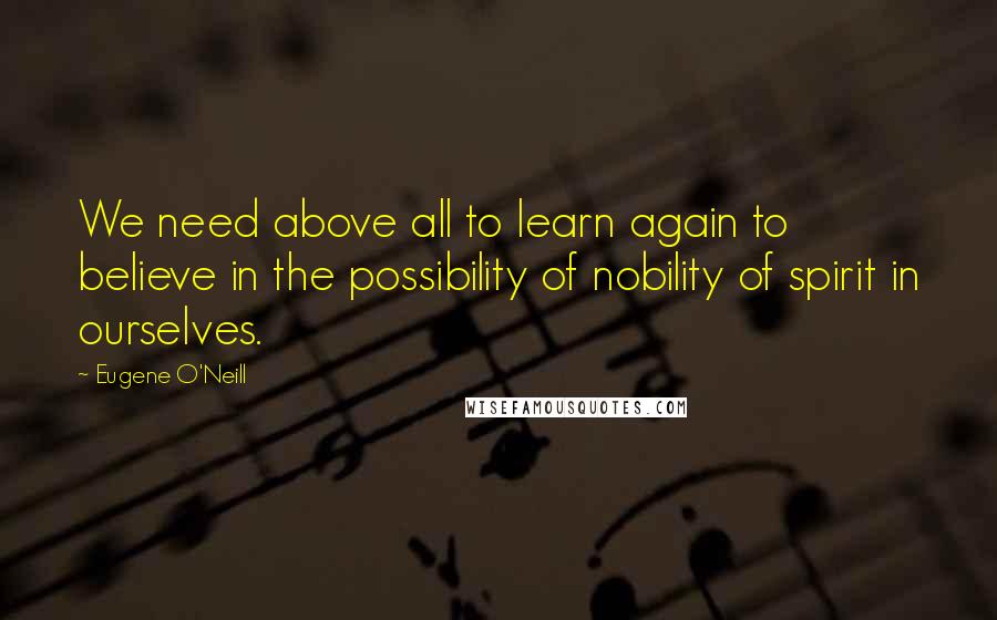 Eugene O'Neill Quotes: We need above all to learn again to believe in the possibility of nobility of spirit in ourselves.