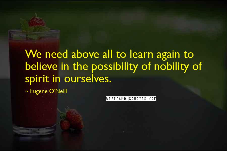 Eugene O'Neill Quotes: We need above all to learn again to believe in the possibility of nobility of spirit in ourselves.