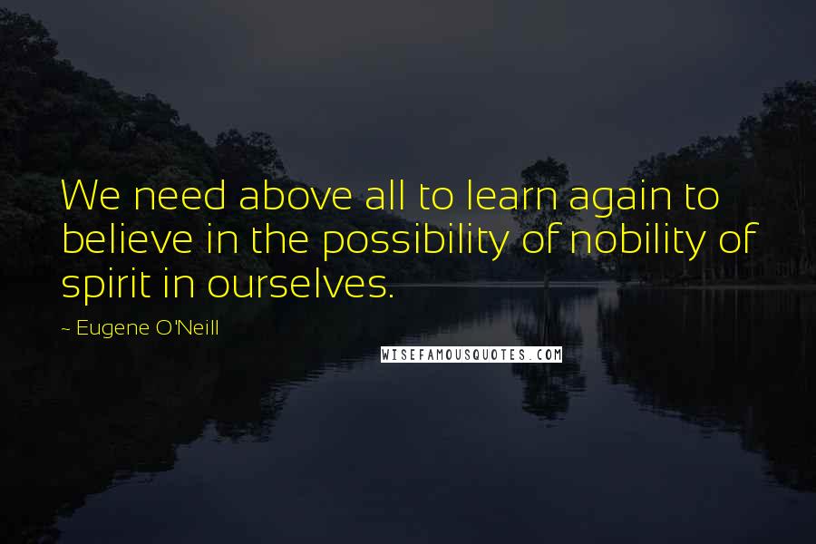 Eugene O'Neill Quotes: We need above all to learn again to believe in the possibility of nobility of spirit in ourselves.