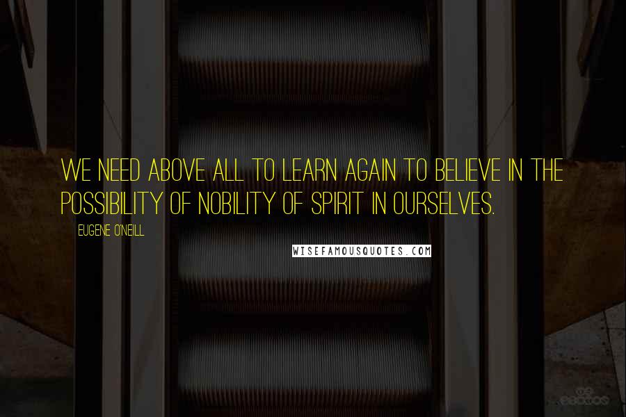 Eugene O'Neill Quotes: We need above all to learn again to believe in the possibility of nobility of spirit in ourselves.