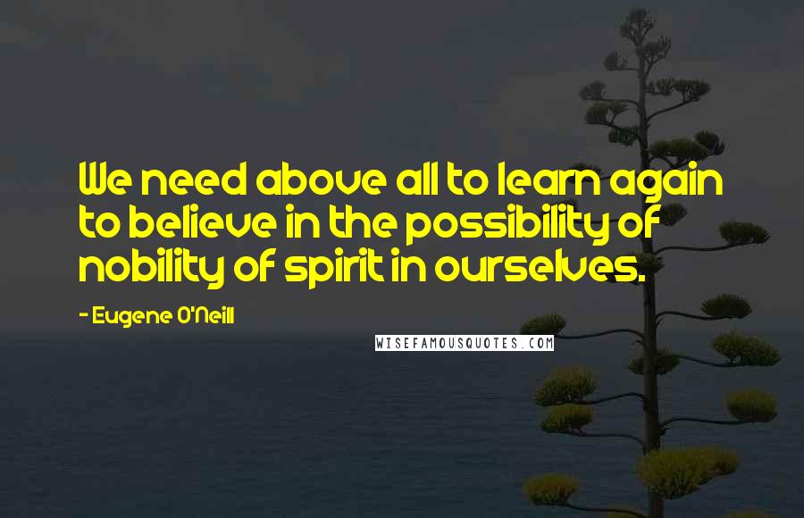 Eugene O'Neill Quotes: We need above all to learn again to believe in the possibility of nobility of spirit in ourselves.