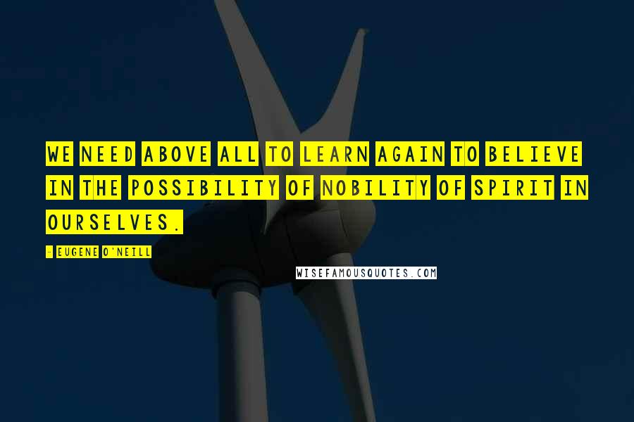 Eugene O'Neill Quotes: We need above all to learn again to believe in the possibility of nobility of spirit in ourselves.