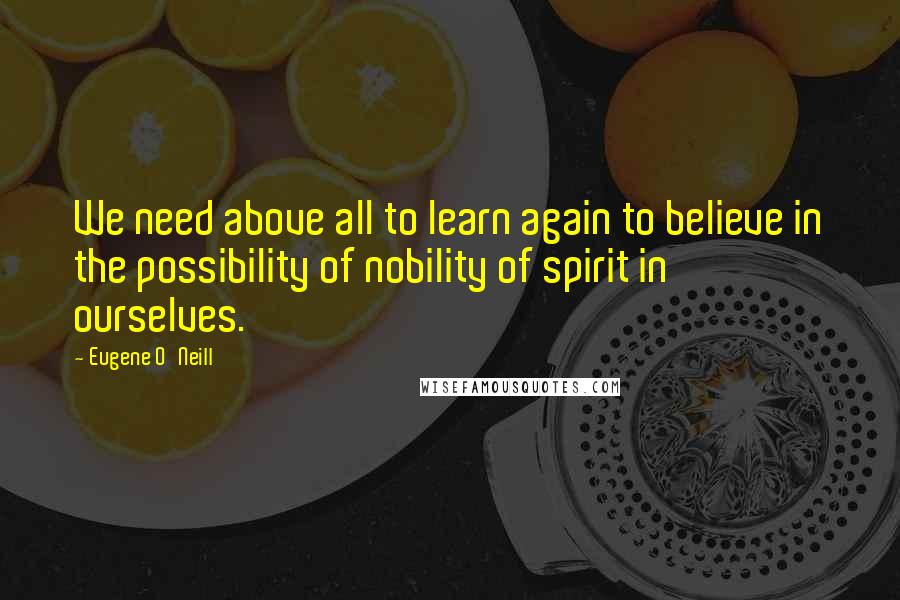Eugene O'Neill Quotes: We need above all to learn again to believe in the possibility of nobility of spirit in ourselves.