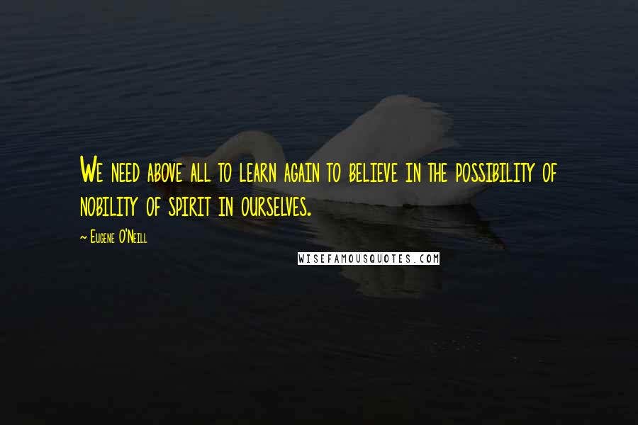 Eugene O'Neill Quotes: We need above all to learn again to believe in the possibility of nobility of spirit in ourselves.