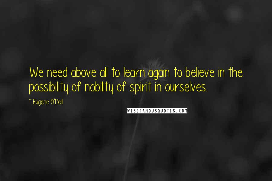 Eugene O'Neill Quotes: We need above all to learn again to believe in the possibility of nobility of spirit in ourselves.