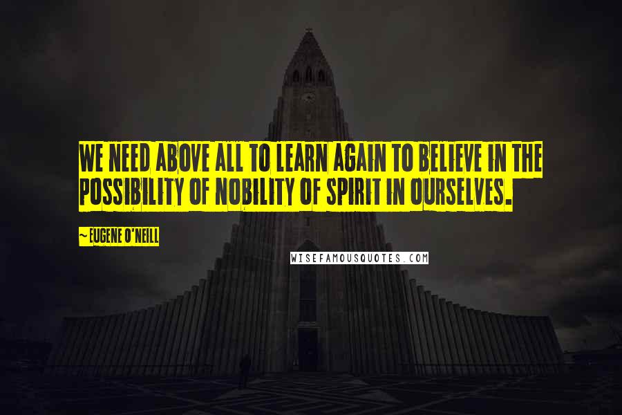 Eugene O'Neill Quotes: We need above all to learn again to believe in the possibility of nobility of spirit in ourselves.