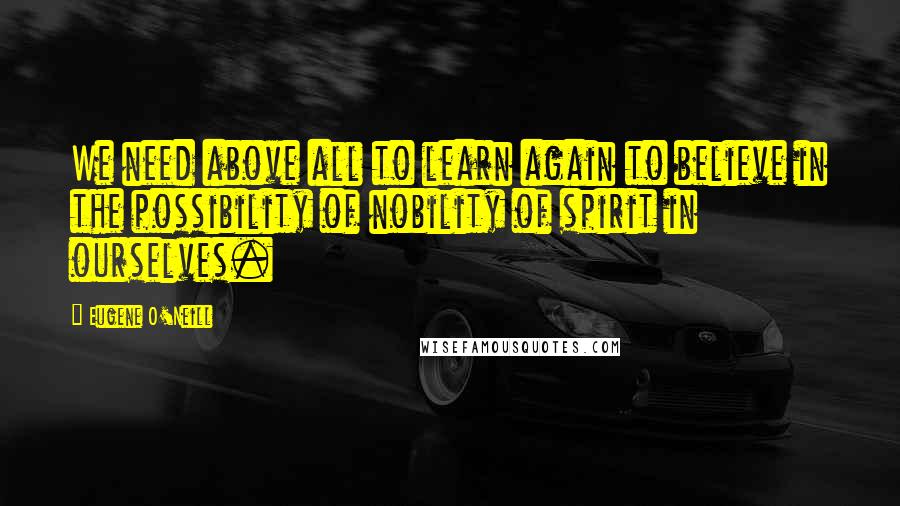 Eugene O'Neill Quotes: We need above all to learn again to believe in the possibility of nobility of spirit in ourselves.