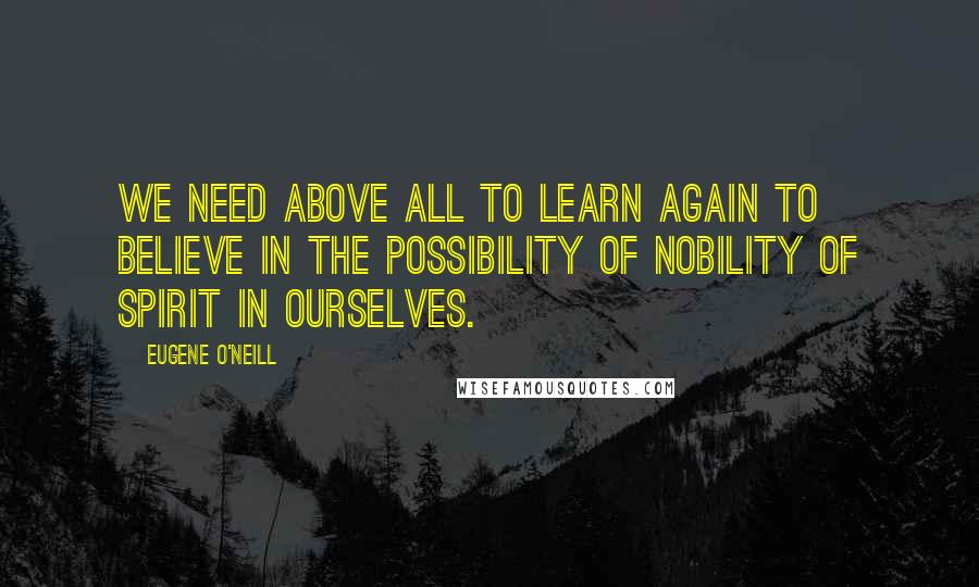 Eugene O'Neill Quotes: We need above all to learn again to believe in the possibility of nobility of spirit in ourselves.