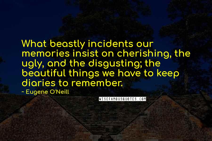 Eugene O'Neill Quotes: What beastly incidents our memories insist on cherishing, the ugly, and the disgusting; the beautiful things we have to keep diaries to remember.