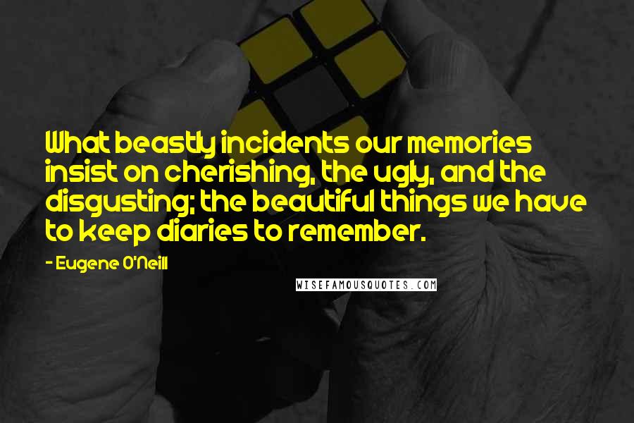 Eugene O'Neill Quotes: What beastly incidents our memories insist on cherishing, the ugly, and the disgusting; the beautiful things we have to keep diaries to remember.