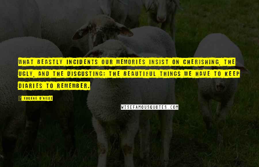 Eugene O'Neill Quotes: What beastly incidents our memories insist on cherishing, the ugly, and the disgusting; the beautiful things we have to keep diaries to remember.