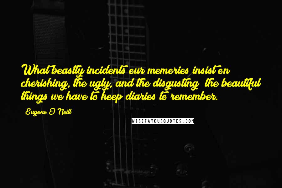 Eugene O'Neill Quotes: What beastly incidents our memories insist on cherishing, the ugly, and the disgusting; the beautiful things we have to keep diaries to remember.
