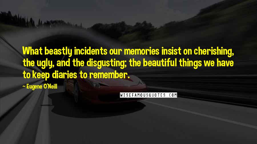 Eugene O'Neill Quotes: What beastly incidents our memories insist on cherishing, the ugly, and the disgusting; the beautiful things we have to keep diaries to remember.