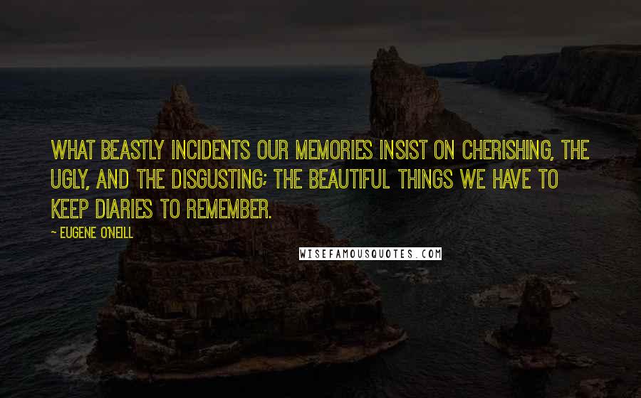 Eugene O'Neill Quotes: What beastly incidents our memories insist on cherishing, the ugly, and the disgusting; the beautiful things we have to keep diaries to remember.