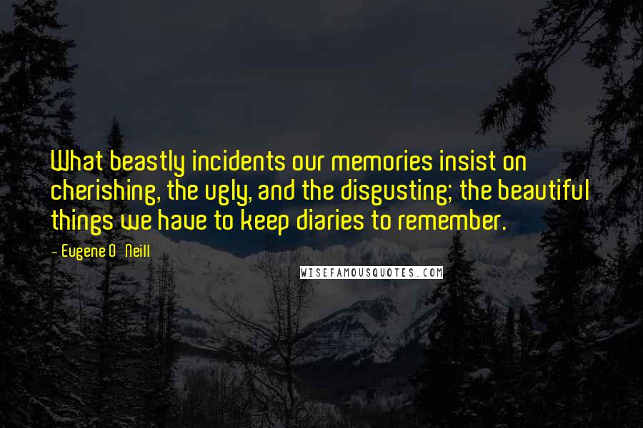 Eugene O'Neill Quotes: What beastly incidents our memories insist on cherishing, the ugly, and the disgusting; the beautiful things we have to keep diaries to remember.