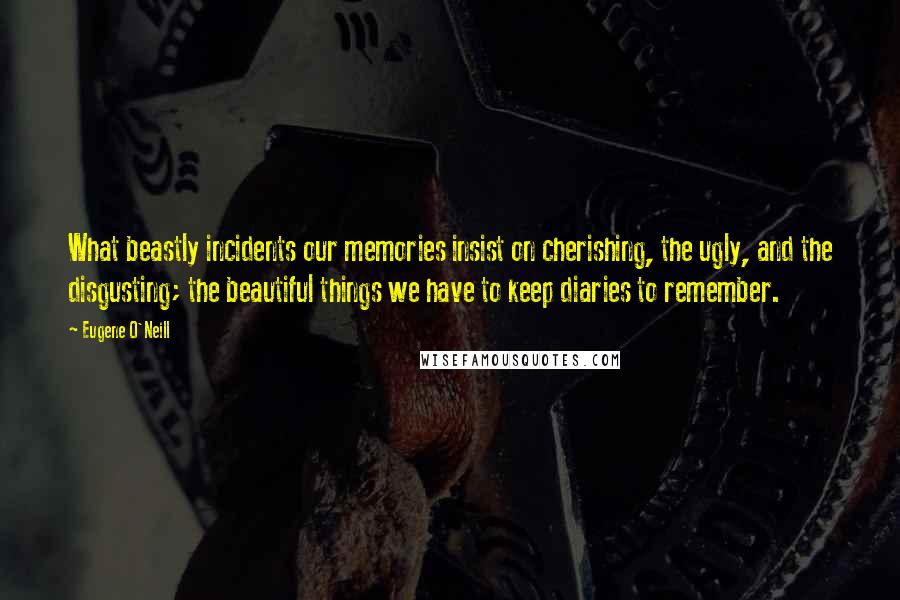 Eugene O'Neill Quotes: What beastly incidents our memories insist on cherishing, the ugly, and the disgusting; the beautiful things we have to keep diaries to remember.