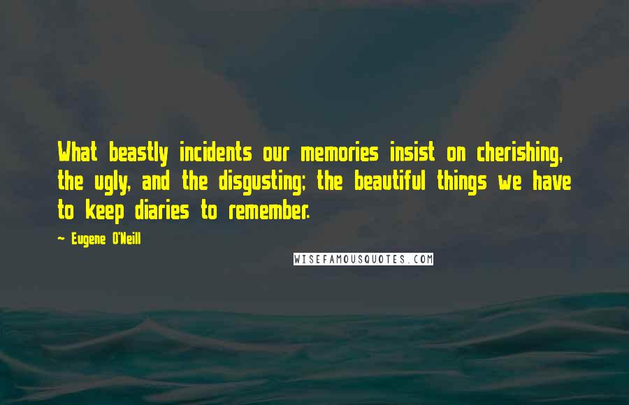 Eugene O'Neill Quotes: What beastly incidents our memories insist on cherishing, the ugly, and the disgusting; the beautiful things we have to keep diaries to remember.