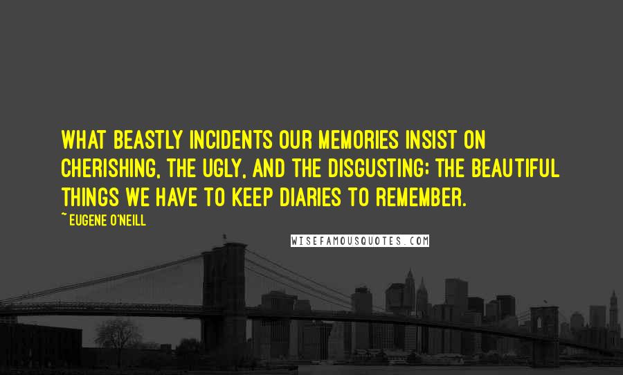 Eugene O'Neill Quotes: What beastly incidents our memories insist on cherishing, the ugly, and the disgusting; the beautiful things we have to keep diaries to remember.